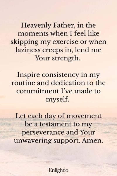 Prayer for Weight Loss (for Consistency in Activity): Heavenly Father, in the moments when I feel like skipping my exercise or when laziness creeps in, lend me Your strength. Inspire consistency in my routine and dedication to the commitment Iโve made to myself. Let each day of movement be a testament to my perseverance and Your unwavering support. Amen.