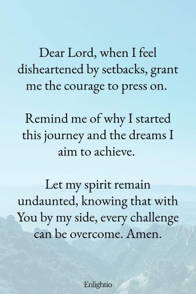 Prayer for Weight Loss (for Courage to Continue): Dear Lord, when I feel disheartened by setbacks, grant me the courage to press on. Remind me of why I started this journey and the dreams I aim to achieve. Let my spirit remain undaunted, knowing that with You by my side, every challenge can be overcome. Amen.