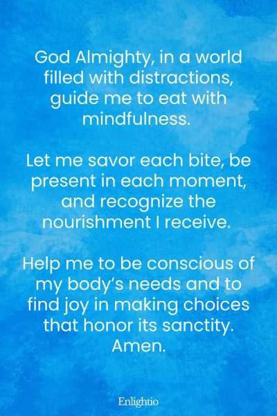 Prayer for Weight Loss (for Mindful Eating): God Almighty, in a world filled with distractions, guide me to eat with mindfulness. Let me savor each bite, be present in each moment, and recognize the nourishment I receive. Help me to be conscious of my bodyโs needs and to find joy in making choices that honor its sanctity. Amen.
