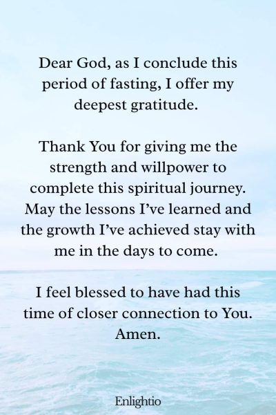 Prayer of Gratitude for Ending a Fast: Dear God, as I conclude this period of fasting, I offer my deepest gratitude. Thank You for giving me the strength and willpower to complete this spiritual journey. May the lessons I’ve learned and the growth I’ve achieved stay with me in the days to come. I feel blessed to have had this time of closer connection to You. Amen.