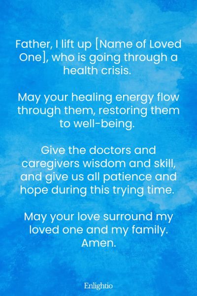 Prayers for Difficult Times (for a Loved One’s Health): Father, I lift up [Name of Loved One], who is going through a health crisis. May your healing energy flow through them, restoring them to well-being. Give the doctors and caregivers wisdom and skill, and give us all patience and hope during this trying time. May your love surround my loved one and my family. Amen.