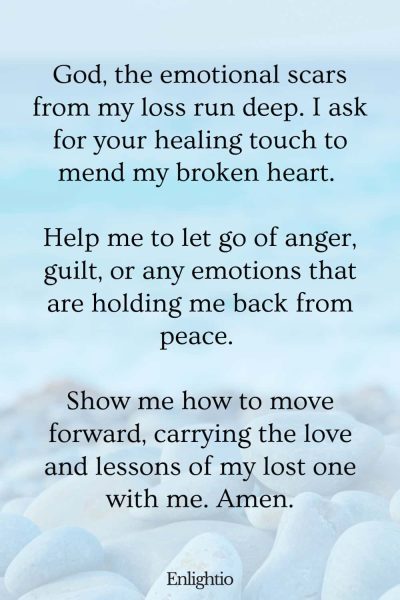 Prayers for Difficult Times (for Emotional Healing after Loss): God, the emotional scars from my loss run deep. I ask for your healing touch to mend my broken heart. Help me to let go of anger, guilt, or any emotions that are holding me back from peace. Show me how to move forward, carrying the love and lessons of my lost one with me. Amen.
