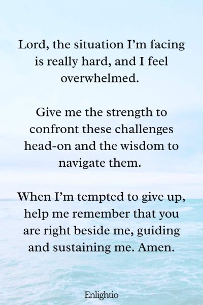 Prayers for Difficult Times (for Facing Challenging Situations): Lord, the situation I’m facing is really hard, and I feel overwhelmed. Give me the strength to confront these challenges head-on and the wisdom to navigate them. When I’m tempted to give up, help me remember that you are right beside me, guiding and sustaining me. Amen.