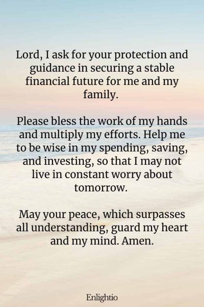 Prayers for Difficult Times (for Financial Security): Lord, I ask for your protection and guidance in securing a stable financial future for me and my family. Please bless the work of my hands and multiply my efforts. Help me to be wise in my spending, saving, and investing, so that I may not live in constant worry about tomorrow. May your peace, which surpasses all understanding, guard my heart and my mind. Amen.