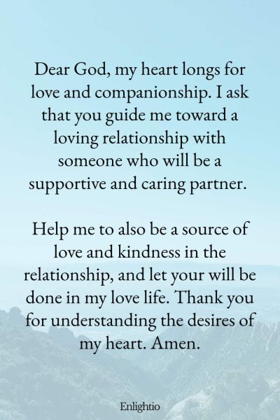Prayers for Difficult Times (for Finding Love): Dear God, my heart longs for love and companionship. I ask that you guide me toward a loving relationship with someone who will be a supportive and caring partner. Help me to also be a source of love and kindness in the relationship, and let your will be done in my love life. Thank you for understanding the desires of my heart. Amen.