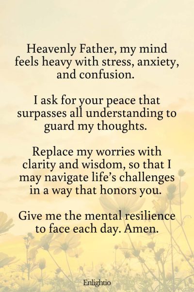 Prayers for Difficult Times (for Mental Well-being): Heavenly Father, my mind feels heavy with stress, anxiety, and confusion. I ask for your peace that surpasses all understanding to guard my thoughts. Replace my worries with clarity and wisdom, so that I may navigate life’s challenges in a way that honors you. Give me the mental resilience to face each day. Amen.