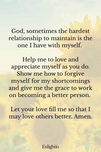 Prayers for Difficult Times (for Relationship with Self): God, sometimes the hardest relationship to maintain is the one I have with myself. Help me to love and appreciate myself as you do. Show me how to forgive myself for my shortcomings and give me the grace to work on becoming a better person. Let your love fill me so that I may love others better. Amen.