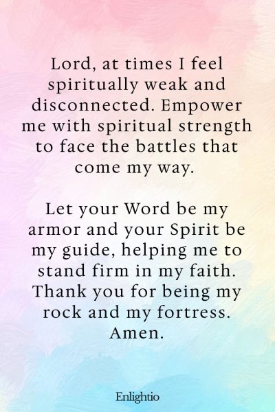 Prayers for Difficult Times (for Spiritual Strength): Lord, at times I feel spiritually weak and disconnected. Empower me with spiritual strength to face the battles that come my way. Let your Word be my armor and your Spirit be my guide, helping me to stand firm in my faith. Thank you for being my rock and my fortress. Amen.