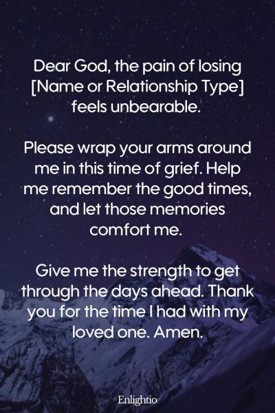 Prayers for Difficult Times (for the Loss of a Loved One): Dear God, the pain of losing [Name or Relationship Type] feels unbearable. Please wrap your arms around me in this time of grief. Help me remember the good times, and let those memories comfort me. Give me the strength to get through the days ahead. Thank you for the time I had with my loved one. Amen.