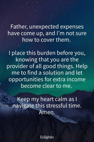 Prayers for Difficult Times (for Unexpected Expenses): Father, unexpected expenses have come up, and I’m not sure how to cover them. I place this burden before you, knowing that you are the provider of all good things. Help me to find a solution and let opportunities for extra income become clear to me. Keep my heart calm as I navigate this stressful time. Amen.