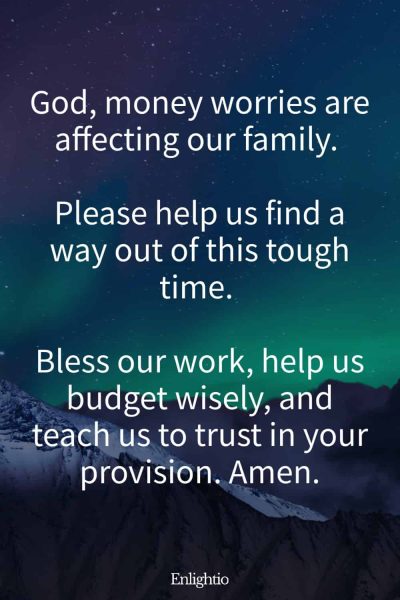 Prayers for Family Healing and Financial Stability: God, money worries are affecting our family. Please help us find a way out of this tough time. Bless our work, help us budget wisely, and teach us to trust in your provision. Amen.
