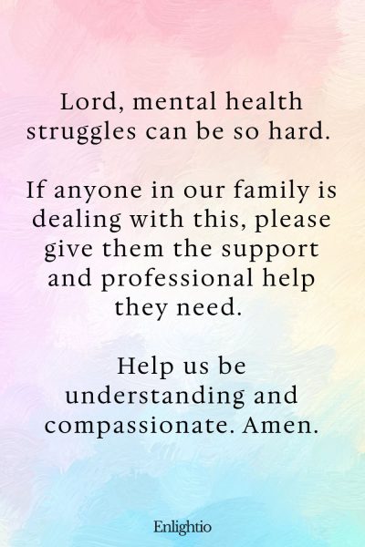 Prayers for Family Healing for Mental Health: Lord, mental health struggles can be so hard. If anyone in our family is dealing with this, please give them the support and professional help they need. Help us be understanding and compassionate. Amen.