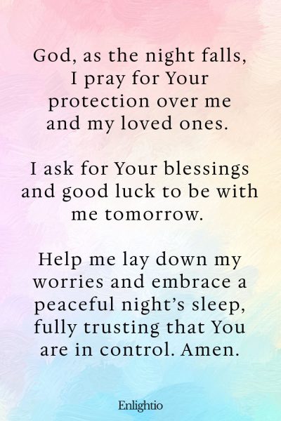 Prayers for Good Luck (Evening Prayer for Protection): God, as the night falls, I pray for Your protection over me and my loved ones. I ask for Your blessings and good luck to be with me tomorrow. Help me lay down my worries and embrace a peaceful night’s sleep, fully trusting that You are in control. Amen.