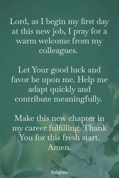 Prayers for Good Luck (for a Warm Welcome): Lord, as I begin my first day at this new job, I pray for a warm welcome from my colleagues. Let Your good luck and favor be upon me. Help me adapt quickly and contribute meaningfully. Make this new chapter in my career fulfilling. Thank You for this fresh start. Amen.
