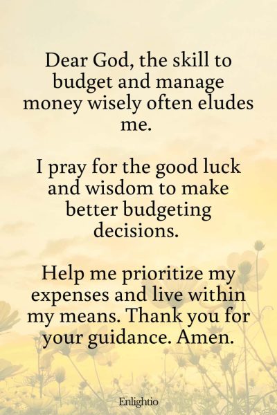 Prayers for Good Luck (for Budgeting Wisdom): Dear God, the skill to budget and manage money wisely often eludes me. I pray for the good luck and wisdom to make better budgeting decisions. Help me prioritize my expenses and live within my means. Thank you for your guidance. Amen.