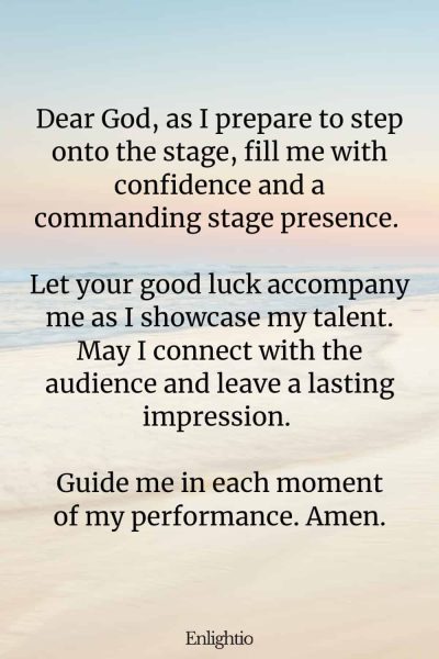 Prayers for Good Luck (for Confidence and Stage Presence): Dear God, as I prepare to step onto the stage, fill me with confidence and a commanding stage presence. Let your good luck accompany me as I showcase my talent. May I connect with the audience and leave a lasting impression. Guide me in each moment of my performance. Amen.