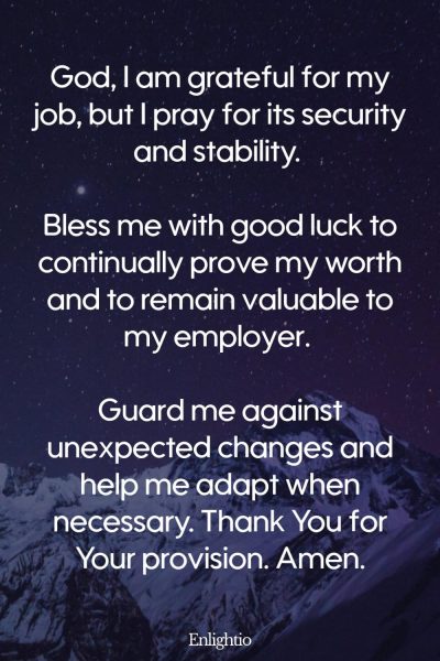 Prayers for Good Luck (for Job Stability): God, I am grateful for my job, but I pray for its security and stability. Bless me with good luck to continually prove my worth and to remain valuable to my employer. Guard me against unexpected changes and help me adapt when necessary. Thank You for Your provision. Amen.