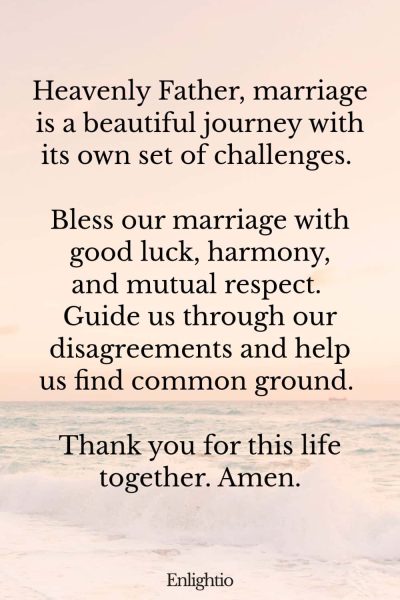 Prayers for Good Luck (for Marital Harmony): Heavenly Father, marriage is a beautiful journey with its own set of challenges. Bless our marriage with good luck, harmony, and mutual respect. Guide us through our disagreements and help us find common ground. Thank you for this life together. Amen.