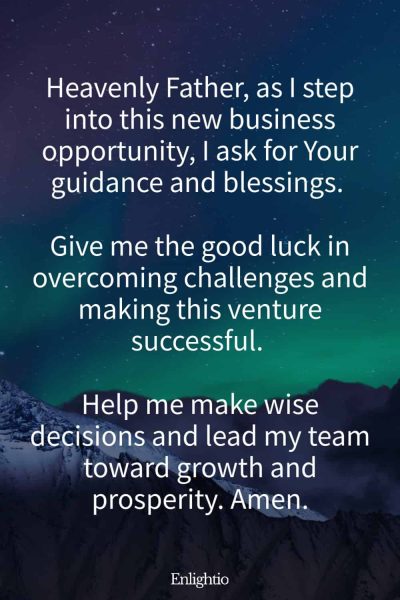 Prayers for Good Luck (for New Business Ventures): Heavenly Father, as I step into this new business opportunity, I ask for Your guidance and blessings. Give me the good luck in overcoming challenges and making this venture successful. Help me make wise decisions and lead my team toward growth and prosperity. Amen.