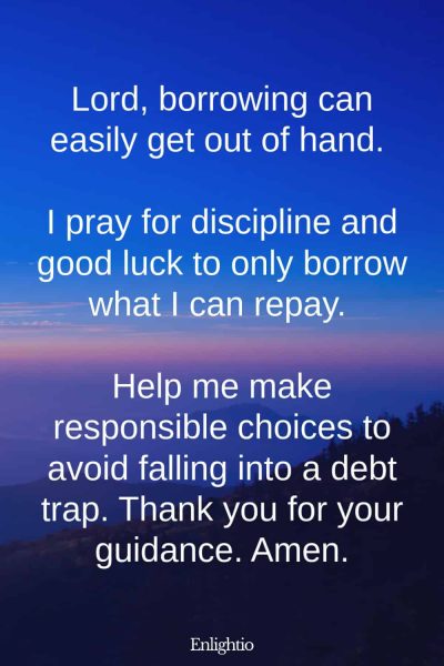 Prayers for Good Luck (for Responsible Borrowing): Lord, borrowing can easily get out of hand. I pray for discipline and good luck to only borrow what I can repay. Help me make responsible choices to avoid falling into a debt trap. Thank you for your guidance. Amen.