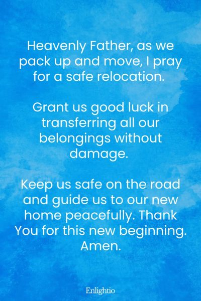 Prayers for Good Luck (for Safe Relocation): Heavenly Father, as we pack up and move, I pray for a safe relocation. Grant us good luck in transferring all our belongings without damage. Keep us safe on the road and guide us to our new home peacefully. Thank You for this new beginning. Amen.