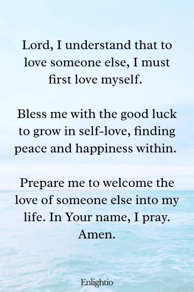 Prayers for Good Luck (for Self-Love): Lord, I understand that to love someone else, I must first love myself. Bless me with the good luck to grow in self-love, finding peace and happiness within. Prepare me to welcome the love of someone else into my life. In Your name, I pray. Amen.