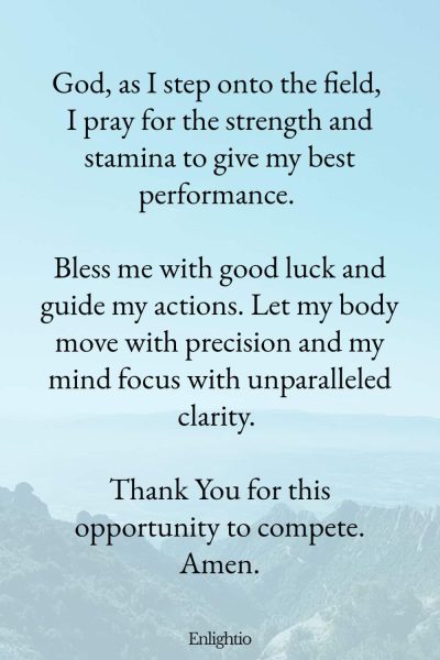 Prayers for Good Luck (for Strength and Stamina): God, as I step onto the field, I pray for the strength and stamina to give my best performance. Bless me with good luck and guide my actions. Let my body move with precision and my mind focus with unparalleled clarity. Thank You for this opportunity to compete. Amen.