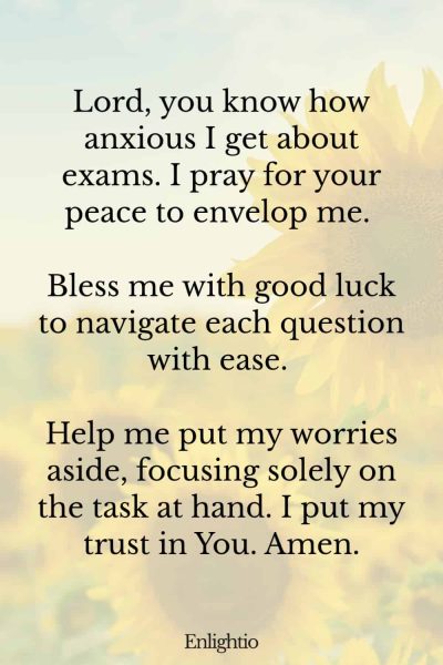 Prayers for Good Luck (for Test Anxiety): Lord, you know how anxious I get about exams. I pray for your peace to envelop me. Bless me with good luck to navigate each question with ease. Help me put my worries aside, focusing solely on the task at hand. I put my trust in You. Amen.