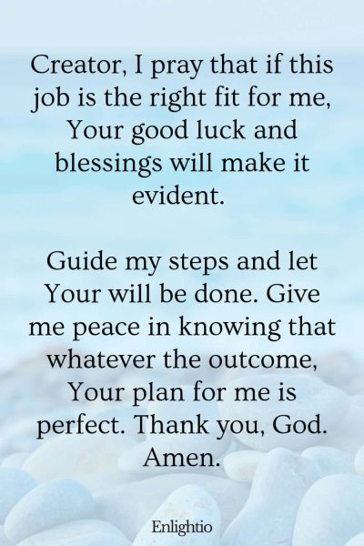 Prayers for Good Luck (for the Right Job): Creator, I pray that if this job is the right fit for me, Your good luck and blessings will make it evident. Guide my steps and let Your will be done. Give me peace in knowing that whatever the outcome, Your plan for me is perfect. Thank you, God. Amen.