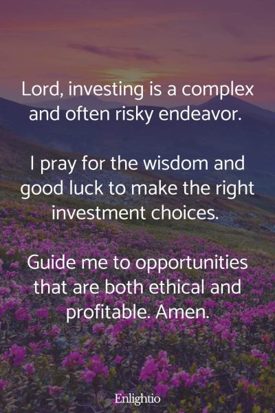 Prayers for Good Luck (for Wise Investment Choices): Lord, investing is a complex and often risky endeavor. I pray for the wisdom and good luck to make the right investment choices. Guide me to opportunities that are both ethical and profitable. Amen.
