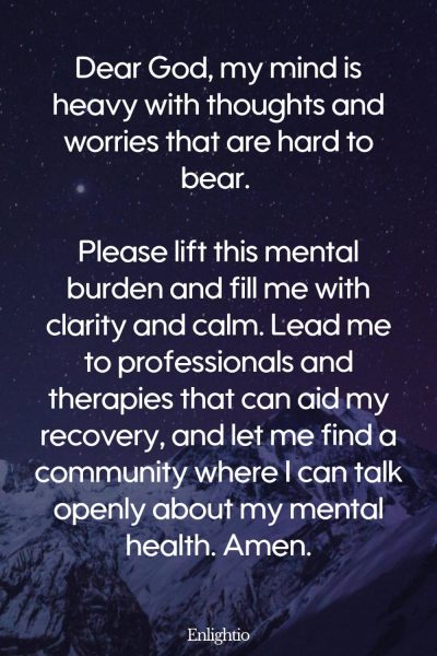 Prayers for Loss (for Mental Health): Dear God, my mind is heavy with thoughts and worries that are hard to bear. Please lift this mental burden and fill me with clarity and calm. Lead me to professionals and therapies that can aid my recovery, and let me find a community where I can talk openly about my mental health. Amen.