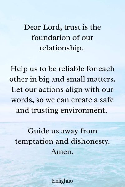 Relationship Prayer for Couples (for Building Trust): Dear Lord, trust is the foundation of our relationship. Help us to be reliable for each other in big and small matters. Let our actions align with our words, so we can create a safe and trusting environment. Guide us away from temptation and dishonesty. Amen.