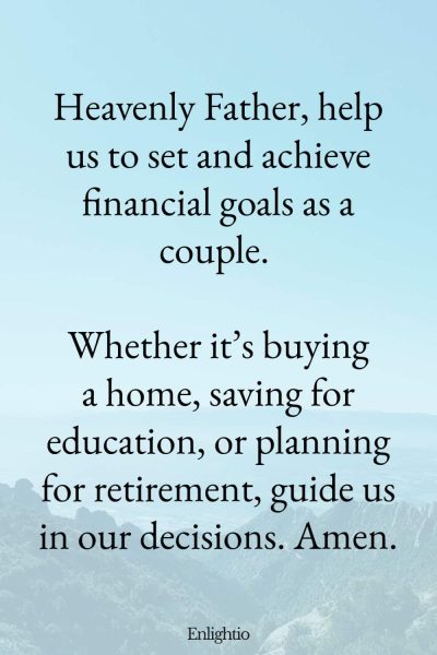 Relationship Prayer for Couples (for Financial Goals): Heavenly Father, help us to set and achieve financial goals as a couple. Whether itโs buying a home, saving for education, or planning for retirement, guide us in our decisions. Amen.
