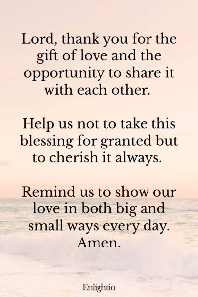 Relationship Prayer for Couples (for Gratitude): Lord, thank you for the gift of love and the opportunity to share it with each other. Help us not to take this blessing for granted but to cherish it always. Remind us to show our love in both big and small ways every day. Amen.