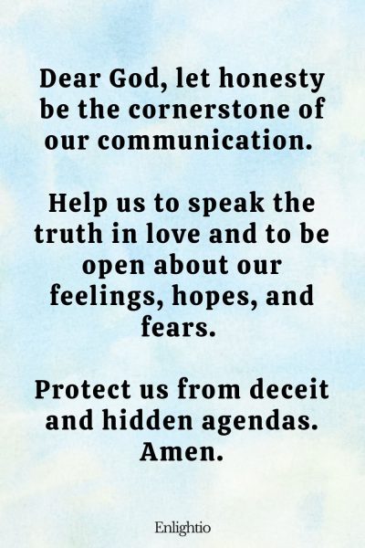 Relationship Prayer for Couples (for Honesty): Dear God, let honesty be the cornerstone of our communication. Help us to speak the truth in love and to be open about our feelings, hopes, and fears. Protect us from deceit and hidden agendas. Amen.