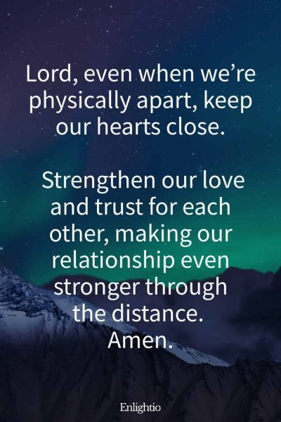 Relationship Prayer for Couples (for Long-Distance Love): Lord, even when weโre physically apart, keep our hearts close. Strengthen our love and trust for each other, making our relationship even stronger through the distance. Amen.
