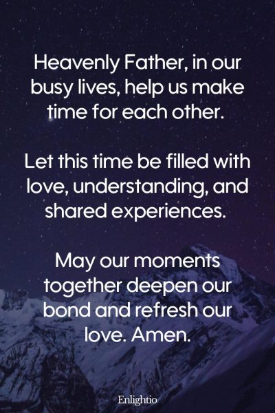 Relationship Prayer for Couples (for Quality Time): Heavenly Father, in our busy lives, help us make time for each other. Let this time be filled with love, understanding, and shared experiences. May our moments together deepen our bond and refresh our love. Amen.