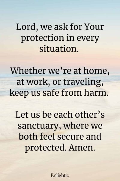 Relationship Prayer for Couples (for Safety): Lord, we ask for Your protection in every situation. Whether weโre at home, at work, or traveling, keep us safe from harm. Let us be each otherโs sanctuary, where we both feel secure and protected. Amen.