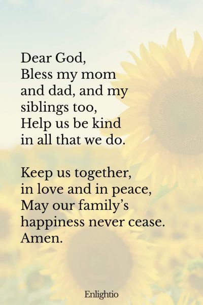 "Short Prayer for Kids (Bless My Family): Dear God,
Bless my mom and dad, and my siblings too,
Help us be kind in all that we do.
Keep us together, in love and in peace,
May our familyโs happiness never cease.
Amen."