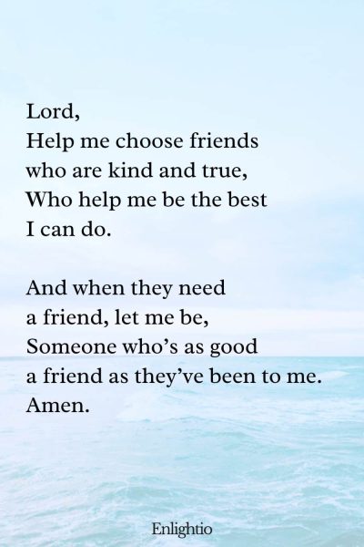 "Short Prayer for Kids (Friendship Wisdom): Lord,
Help me choose friends who are kind and true,
Who help me be the best I can do.
And when they need a friend, let me be,
Someone whoโs as good a friend as theyโve been to me.
Amen."