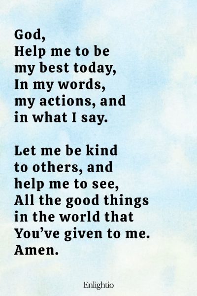 "Short Prayer for Kids (Help Me Be My Best): God,
Help me to be my best today,
In my words, my actions, and in what I say.
Let me be kind to others, and help me to see,
All the good things in the world that Youโve given to me.
Amen."
