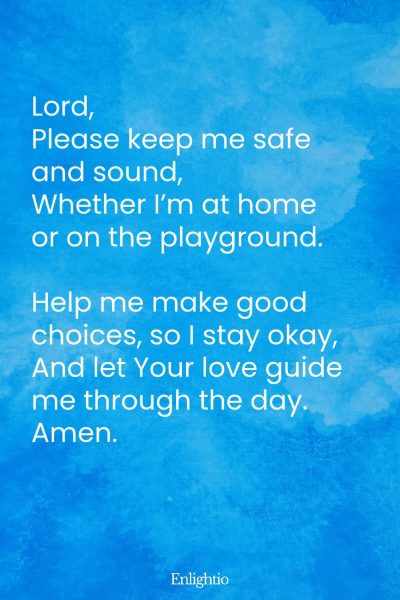 "Short Prayer for Kids (Safety First): Lord,
Please keep me safe and sound,
Whether Iโm at home or on the playground.
Help me make good choices, so I stay okay,
And let Your love guide me through the day.
Amen."