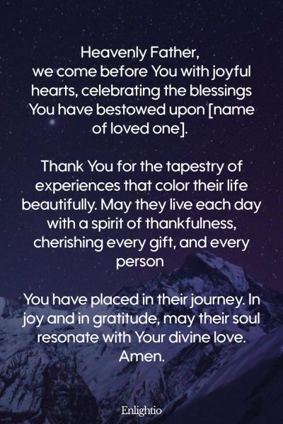 Prayer for a Loved One (for Celebration of Life’s Blessings): Heavenly Father, we come before You with joyful hearts, celebrating the blessings You have bestowed upon [name of loved one]. Thank You for the tapestry of experiences that color their life beautifully. May they live each day with a spirit of thankfulness, cherishing every gift, and every person You have placed in their journey. In joy and in gratitude, may their soul resonate with Your divine love. Amen.