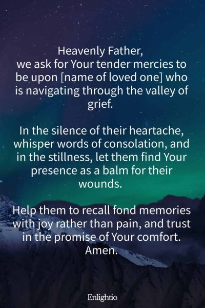 Prayer for a Loved One (for Consolation after Loss): Heavenly Father, we ask for Your tender mercies to be upon [name of loved one] who is navigating through the valley of grief. In the silence of their heartache, whisper words of consolation, and in the stillness, let them find Your presence as a balm for their wounds. Help them to recall fond memories with joy rather than pain, and trust in the promise of Your comfort. Amen.
