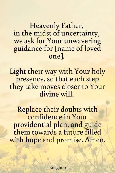 Prayer for a Loved One (for Direction in Times of Uncertainty): Heavenly Father, in the midst of uncertainty, we ask for Your unwavering guidance for [name of loved one]. Light their way with Your holy presence, so that each step they take moves closer to Your divine will. Replace their doubts with confidence in Your providential plan, and guide them towards a future filled with hope and promise. Amen.