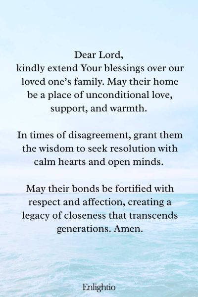 Prayer for a Loved One (for Family Unity): Dear Lord, kindly extend Your blessings over our loved oneโs family. May their home be a place of unconditional love, support, and warmth. In times of disagreement, grant them the wisdom to seek resolution with calm hearts and open minds. May their bonds be fortified with respect and affection, creating a legacy of closeness that transcends generations. Amen.