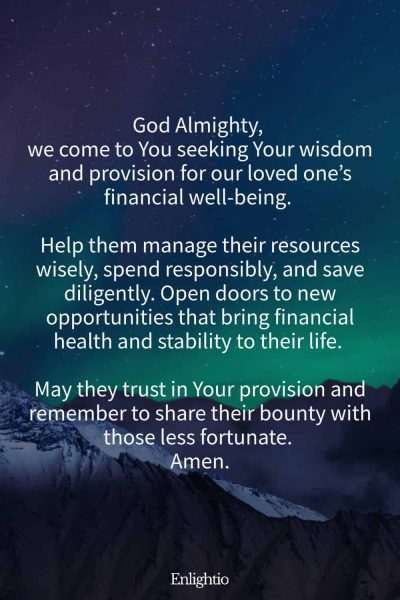 Prayer for a Loved One (for Financial Stability): God Almighty, we come to You seeking Your wisdom and provision for our loved oneโs financial well-being. Help them manage their resources wisely, spend responsibly, and save diligently. Open doors to new opportunities that bring financial health and stability to their life. May they trust in Your provision and remember to share their bounty with those less fortunate. Amen.