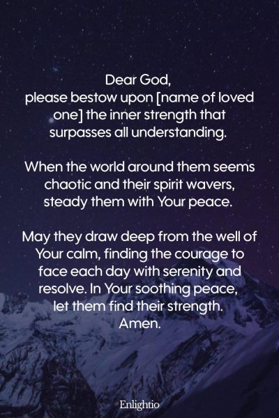 Prayer for a Loved One (for Inner Strength and Peace): Dear God, please bestow upon [name of loved one] the inner strength that surpasses all understanding. When the world around them seems chaotic and their spirit wavers, steady them with Your peace. May they draw deep from the well of Your calm, finding the courage to face each day with serenity and resolve. In Your soothing peace, let them find their strength. Amen.