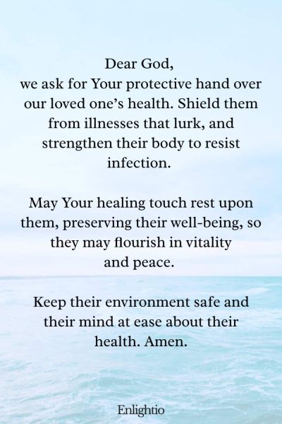 Prayer for a Loved One (for Protection from Illness): Dear God, we ask for Your protective hand over our loved oneโs health. Shield them from illnesses that lurk, and strengthen their body to resist infection. May Your healing touch rest upon them, preserving their well-being, so they may flourish in vitality and peace. Keep their environment safe and their mind at ease about their health. Amen.