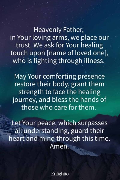 Prayer for a Loved One (for Renewed Strength): Heavenly Father, in Your loving arms, we place our trust. We ask for Your healing touch upon [name of loved one], who is fighting through illness. May Your comforting presence restore their body, grant them strength to face the healing journey, and bless the hands of those who care for them. Let Your peace, which surpasses all understanding, guard their heart and mind through this time. Amen.